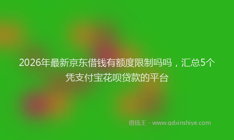 2026年最新京东借钱有额度限制吗吗，汇总5个凭支付宝花呗贷款的平台