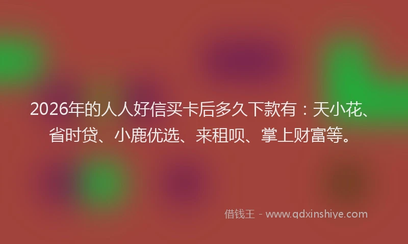 2026年的人人好信买卡后多久下款有：天小花、省时贷、小鹿优选、来租呗、掌上财富等。