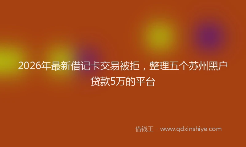2026年最新借记卡交易被拒，整理五个苏州黑户贷款5万的平台