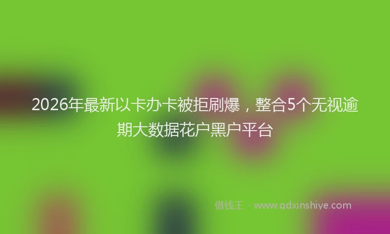 2026年最新以卡办卡被拒刷爆,整合5个无视逾期大数据花户黑户平台