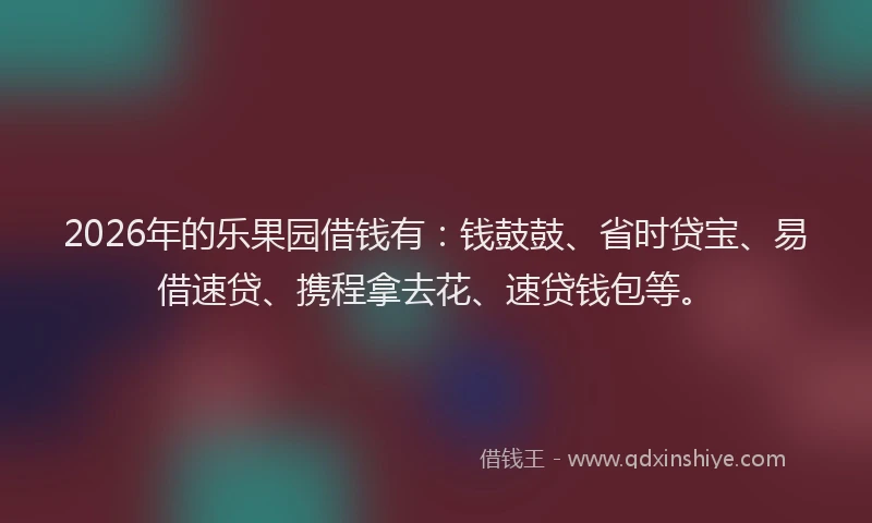 2026年的乐果园借钱有：钱鼓鼓、省时贷宝、易借速贷、携程拿去花、速贷钱包等。
