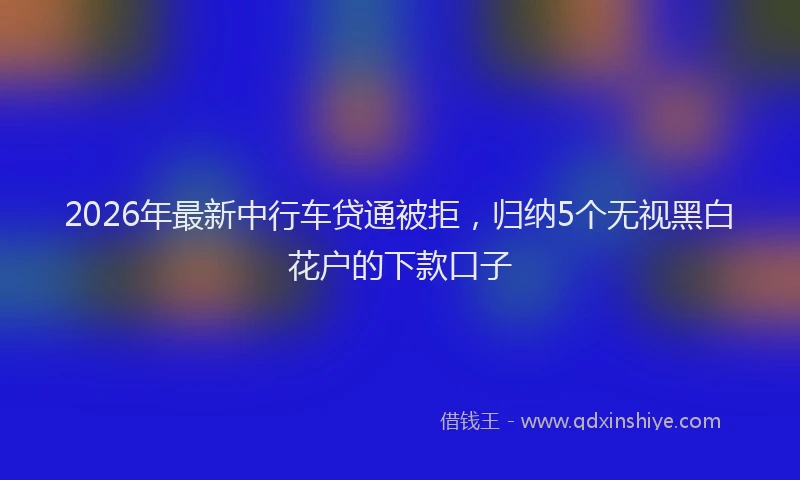 2026年最新中行车贷通被拒，归纳5个无视黑白花户的下款口子