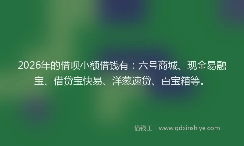 2026年的借呗小额借钱有：六号商城、现金易融宝、借贷宝快易、洋葱速贷、百宝箱等。