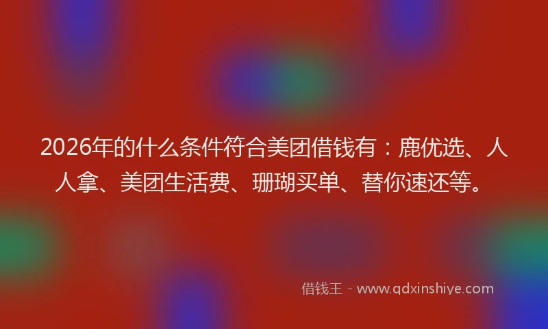 2026年的什么条件符合美团借钱有：鹿优选、人人拿、美团生活费、珊瑚买单、替你速还等。