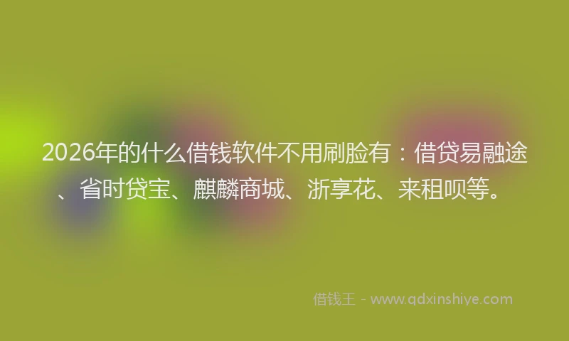 2026年的什么借钱软件不用刷脸有:借贷易融途、省时贷宝、麒麟商城、浙享花、来租呗等。