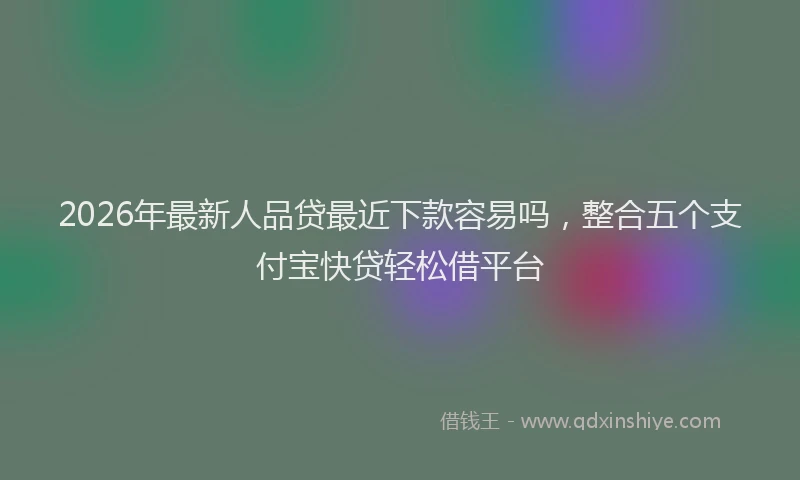 2026年最新人品贷最近下款容易吗，整合五个支付宝快贷轻松借平台
