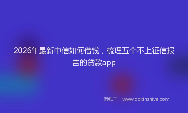 2026年最新中信如何借钱，梳理五个不上征信报告的贷款app