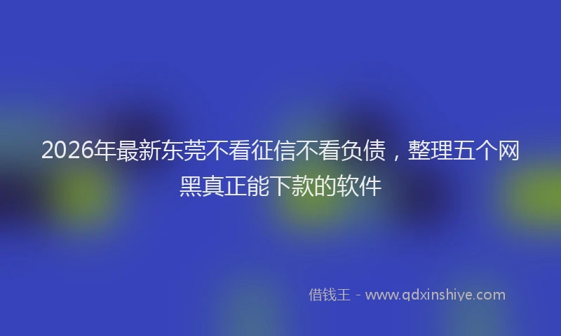 2026年最新东莞不看征信不看负债，整理五个网黑真正能下款的软件