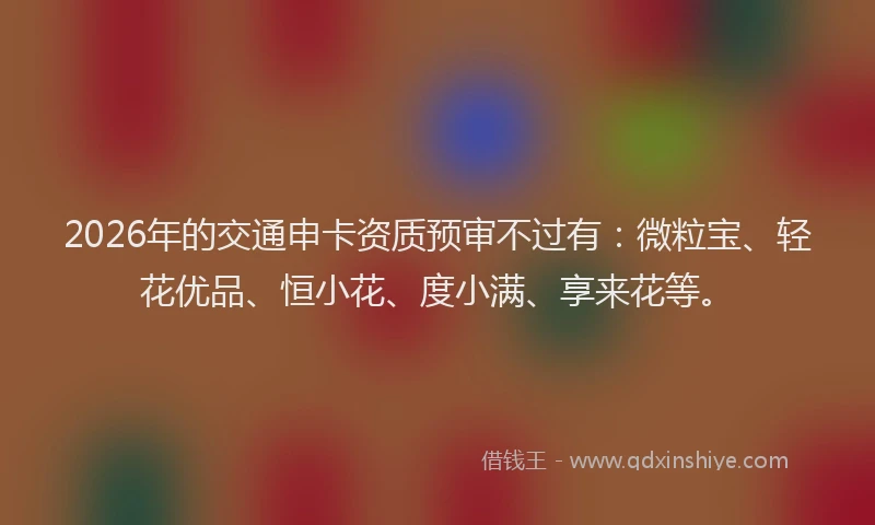 2026年的交通申卡资质预审不过有：微粒宝、轻花优品、恒小花、度小满、享来花等。