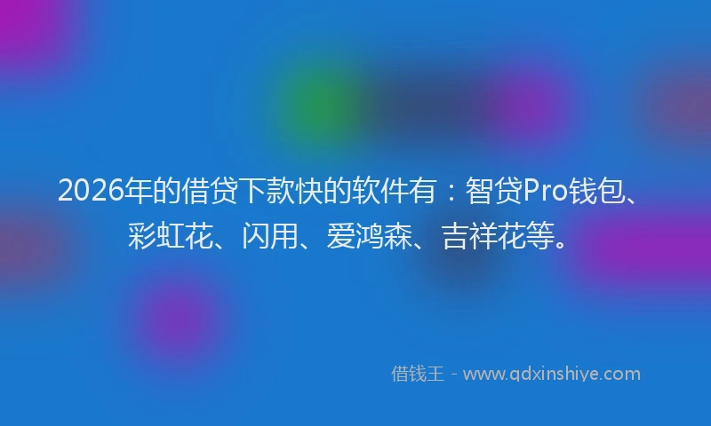 2026年的借贷下款快的软件有：智贷Pro钱包、彩虹花、闪用、爱鸿森、吉祥花等。
