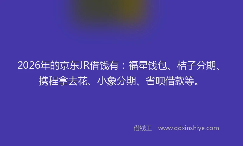 2026年的京东JR借钱有:福星钱包、桔子分期、携程拿去花、小象分期、省呗借款等。