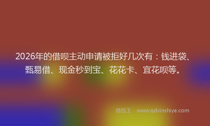 2026年的借呗主动申请被拒好几次有：钱进袋、甄易借、现金秒到宝、花花卡、宜花呗等。