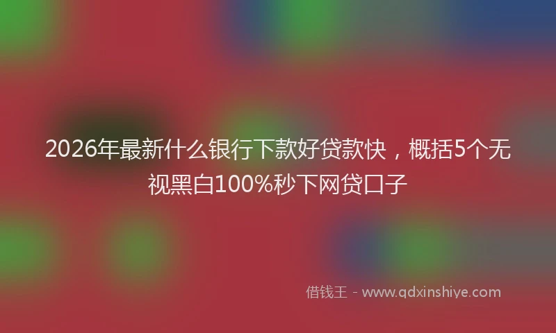 2026年最新什么银行下款好贷款快,概括5个无视黑白100%秒下网贷口子