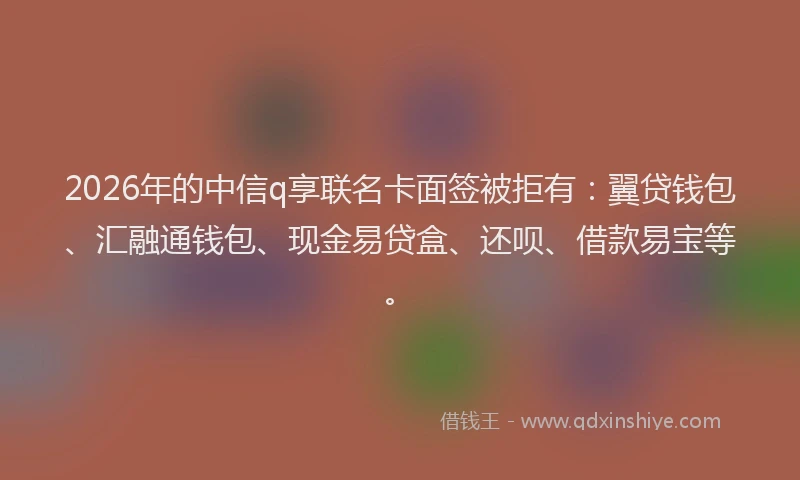 2026年的中信q享联名卡面签被拒有：翼贷钱包、汇融通钱包、现金易贷盒、还呗、借款易宝等。