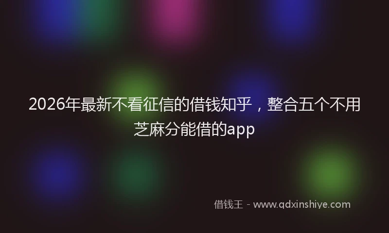 2026年最新不看征信的借钱知乎，整合五个不用芝麻分能借的app