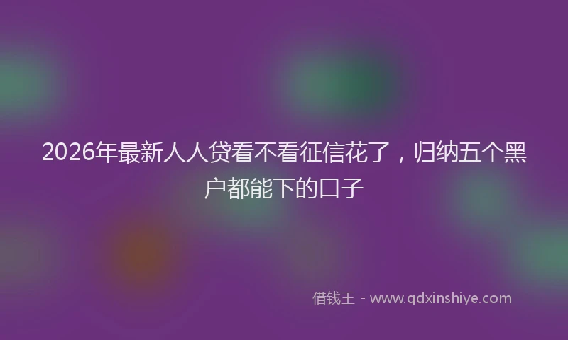 2026年最新人人贷看不看征信花了，归纳五个黑户都能下的口子