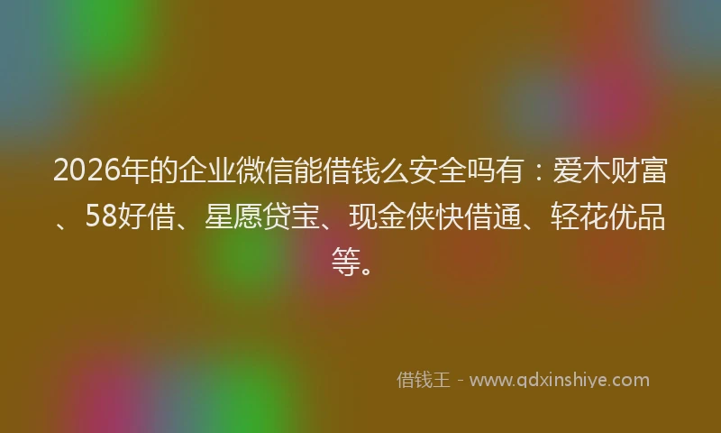 2026年的企业微信能借钱么安全吗有：爱木财富、58好借、星愿贷宝、现金侠快借通、轻花优品等。