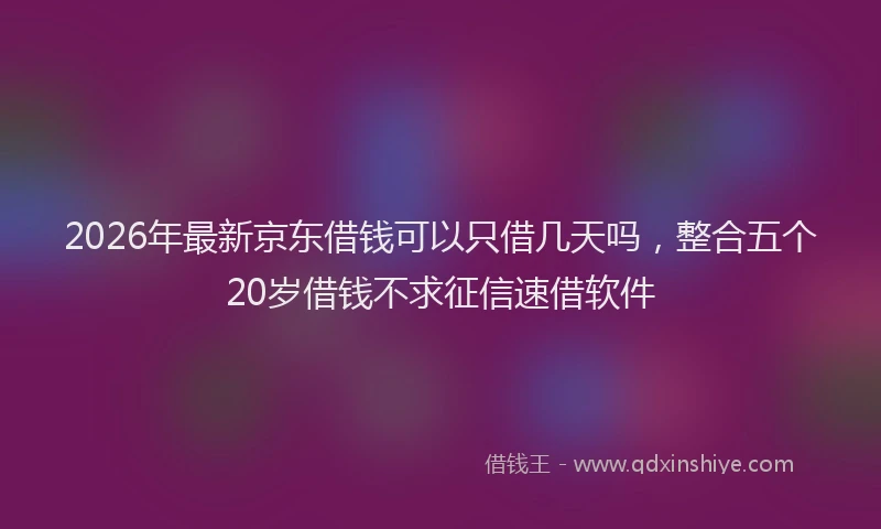 2026年最新京东借钱可以只借几天吗,整合五个20岁借钱不求征信速借软件