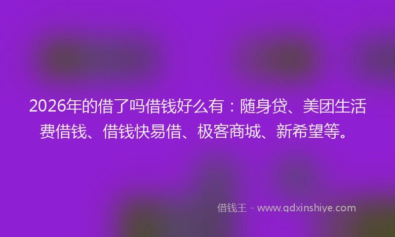 2026年的借了吗借钱好么有:随身贷、美团生活费借钱、借钱快易借、极客商城、新希望等。
