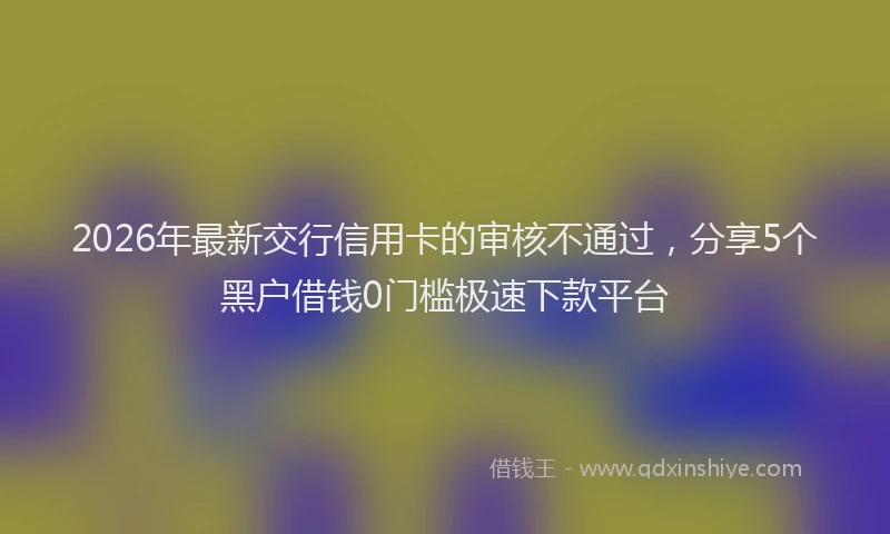 2026年最新交行信用卡的审核不通过，分享5个黑户借钱0门槛极速下款平台
