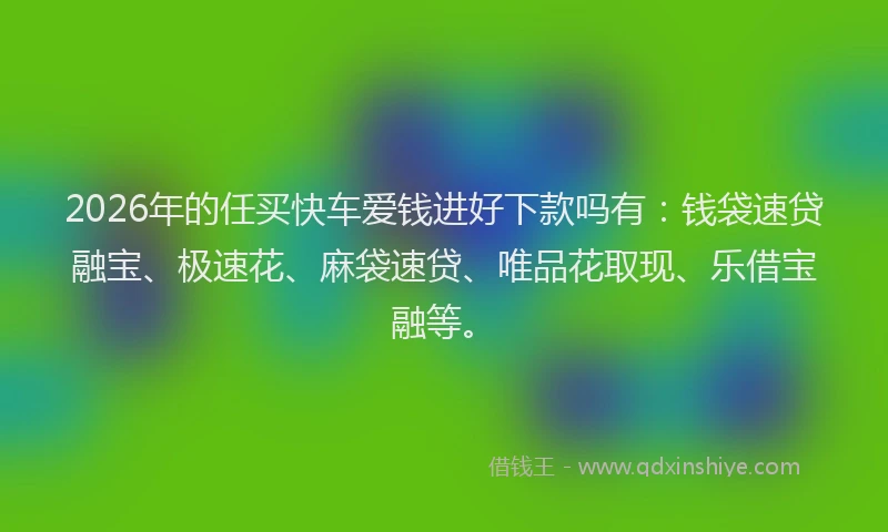 2026年的任买快车爱钱进好下款吗有：钱袋速贷融宝、极速花、麻袋速贷、唯品花取现、乐借宝融等。