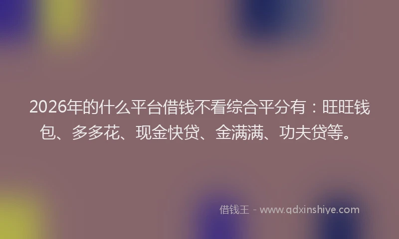 2026年的什么平台借钱不看综合平分有：旺旺钱包、多多花、现金快贷、金满满、功夫贷等。