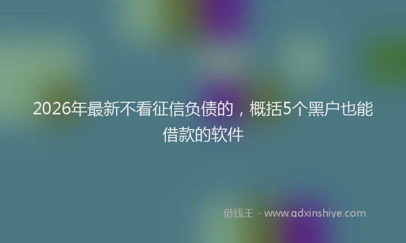 2026年最新不看征信负债的，概括5个黑户也能借款的软件