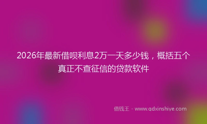 2026年最新借呗利息2万一天多少钱，概括五个真正不查征信的贷款软件