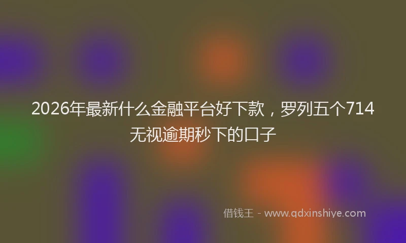 2026年最新什么金融平台好下款，罗列五个714无视逾期秒下的口子