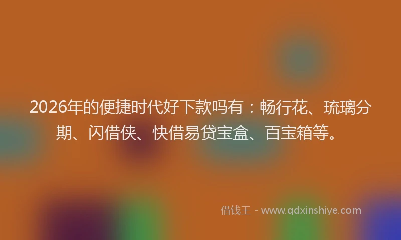 2026年的便捷时代好下款吗有:畅行花、琉璃分期、闪借侠、快借易贷宝盒、百宝箱等。