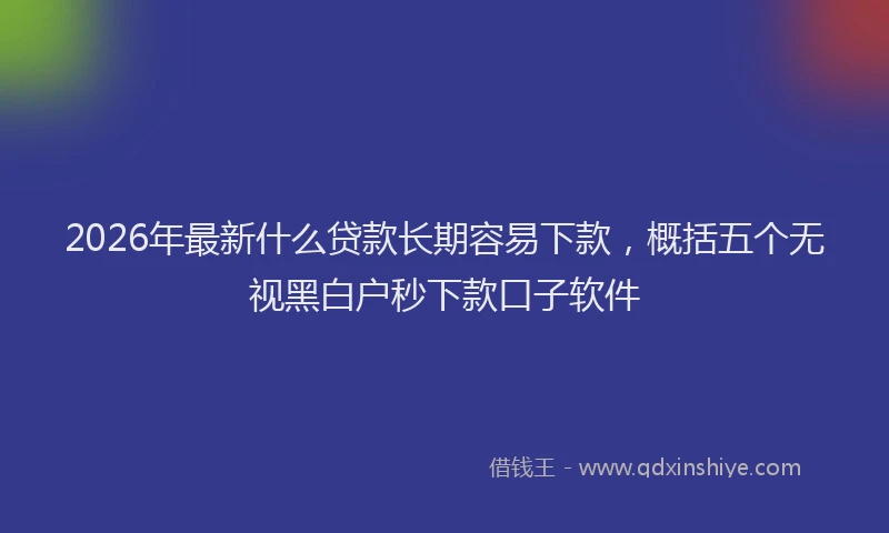2026年最新什么贷款长期容易下款，概括五个无视黑白户秒下款口子软件