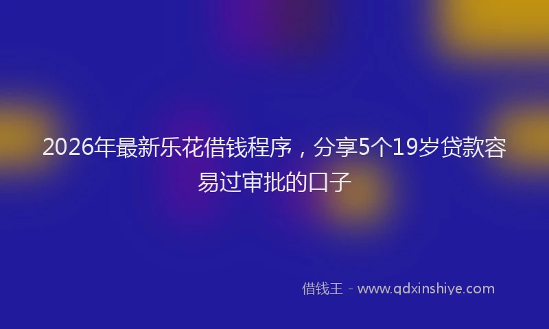 2026年最新乐花借钱程序，分享5个19岁贷款容易过审批的口子