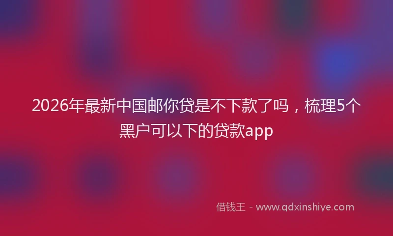 2026年最新中国邮你贷是不下款了吗，梳理5个黑户可以下的贷款app