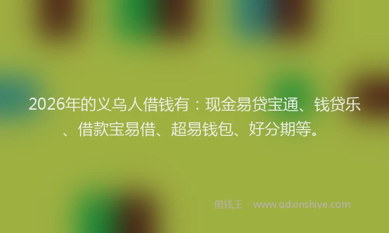 2026年的义乌人借钱有：现金易贷宝通、钱贷乐、借款宝易借、超易钱包、好分期等。