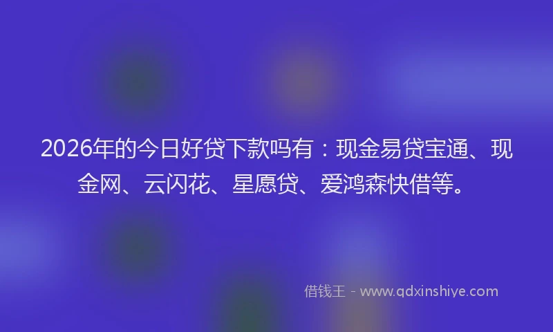 2026年的今日好贷下款吗有:现金易贷宝通、现金网、云闪花、星愿贷、爱鸿森快借等。