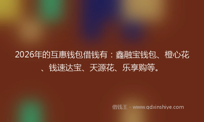 2026年的互惠钱包借钱有：鑫融宝钱包、橙心花、钱速达宝、天源花、乐享购等。