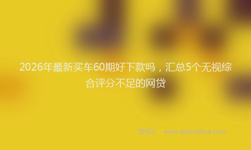 2026年最新买车60期好下款吗,汇总5个无视综合评分不足的网贷