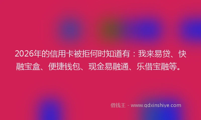 2026年的信用卡被拒何时知道有：我来易贷、快融宝盒、便捷钱包、现金易融通、乐借宝融等。