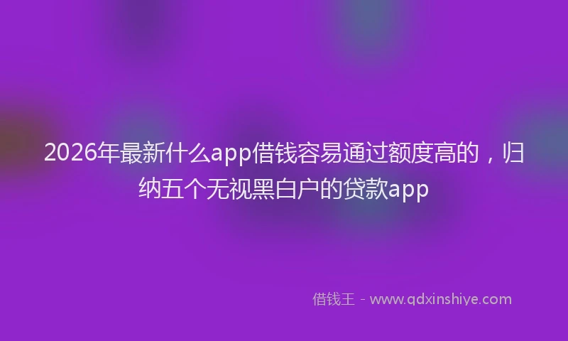 2026年最新什么app借钱容易通过额度高的,归纳五个无视黑白户的贷款app