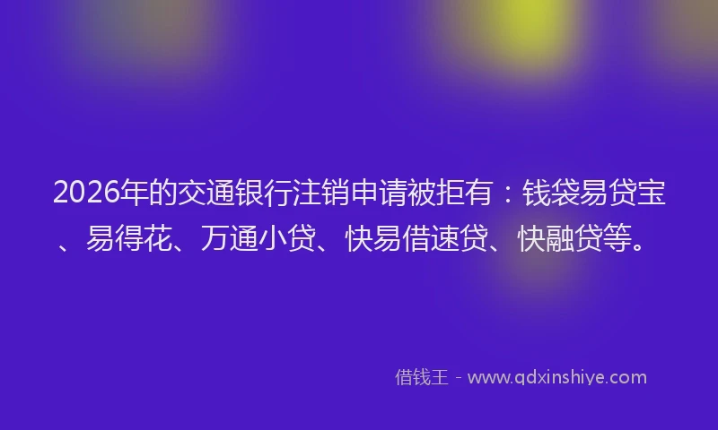 2026年的交通银行注销申请被拒有：钱袋易贷宝、易得花、万通小贷、快易借速贷、快融贷等。