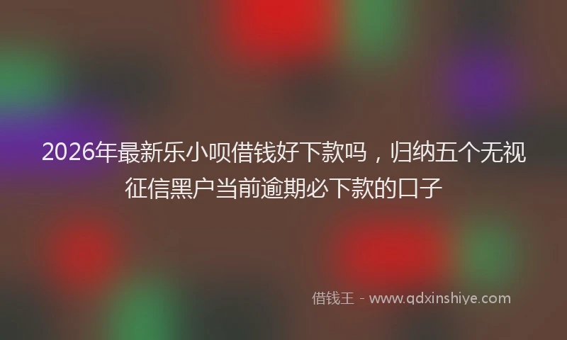 2026年最新乐小呗借钱好下款吗，归纳五个无视征信黑户当前逾期必下款的口子