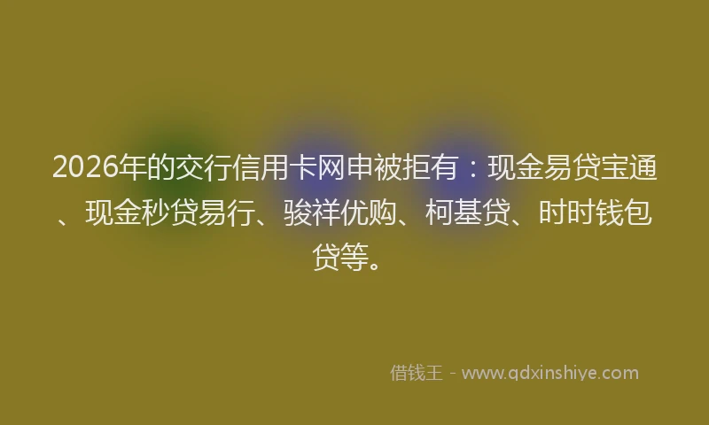 2026年的交行信用卡网申被拒有：现金易贷宝通、现金秒贷易行、骏祥优购、柯基贷、时时钱包贷等。