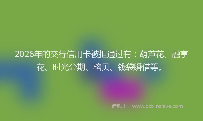 2026年的交行信用卡被拒通过有:葫芦花、融享花、时光分期、榕贝、钱袋瞬借等。