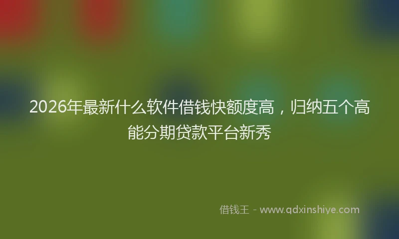2026年最新什么软件借钱快额度高，归纳五个高能分期贷款平台新秀