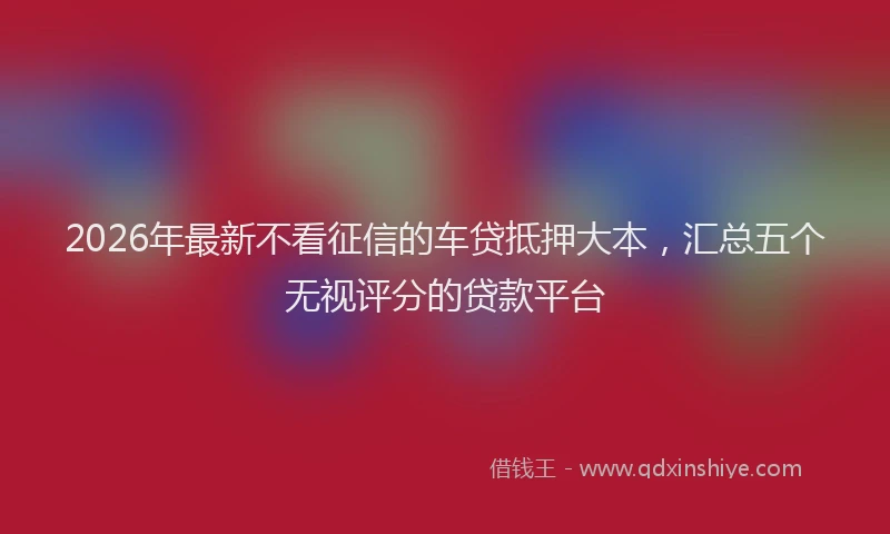 2026年最新不看征信的车贷抵押大本，汇总五个无视评分的贷款平台