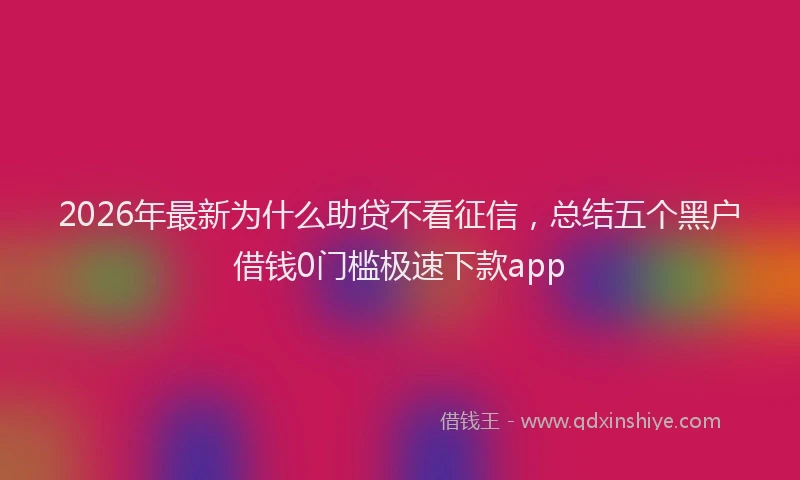 2026年最新为什么助贷不看征信，总结五个黑户借钱0门槛极速下款app
