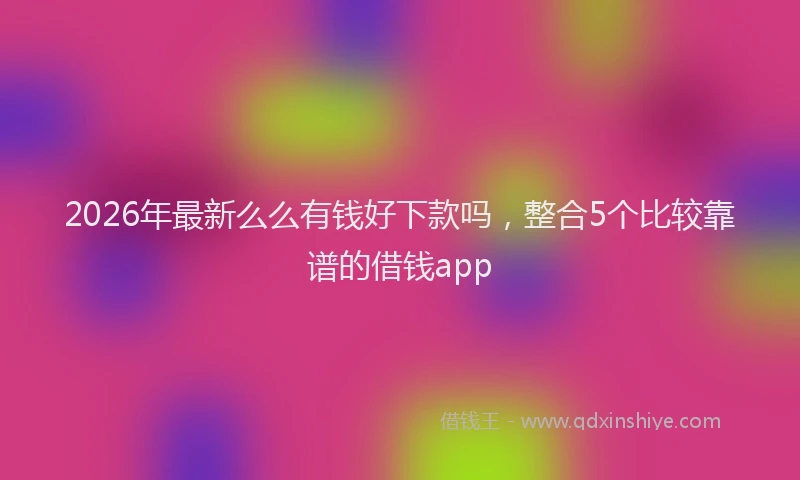 2026年最新么么有钱好下款吗，整合5个比较靠谱的借钱app