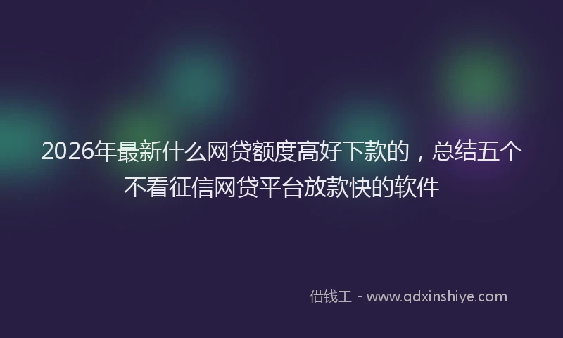 2026年最新什么网贷额度高好下款的，总结五个不看征信网贷平台放款快的软件