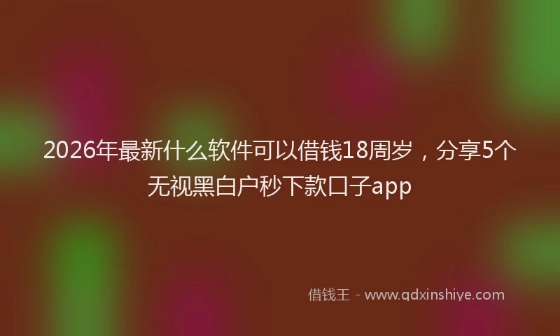 2026年最新什么软件可以借钱18周岁，分享5个无视黑白户秒下款口子app