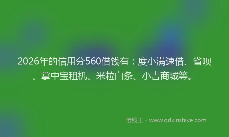 2026年的信用分560借钱有：度小满速借、省呗、掌中宝租机、米粒白条、小吉商城等。